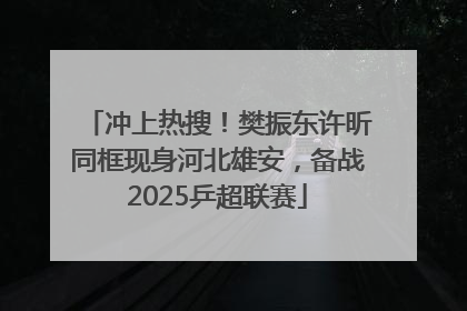 冲上热搜！樊振东许昕同框现身河北雄安，备战2025乒超联赛