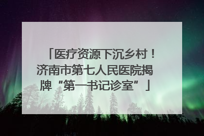 医疗资源下沉乡村！济南市第七人民医院揭牌“第一书记诊室”