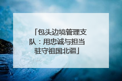 包头边境管理支队：用忠诚与担当驻守祖国北疆