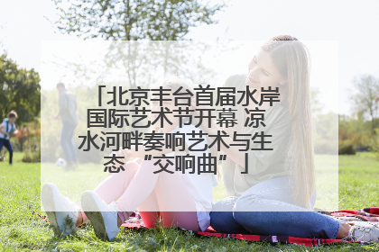 北京丰台首届水岸国际艺术节开幕 凉水河畔奏响艺术与生态 “交响曲”