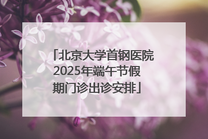 北京大学首钢医院2025年端午节假期门诊出诊安排