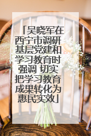 吴晓军在西宁市调研基层党建和学习教育时强调 切实把学习教育成果转化为惠民实效