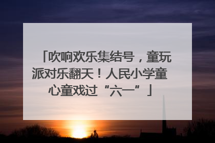 吹响欢乐集结号，童玩派对乐翻天！人民小学童心童戏过“六一”