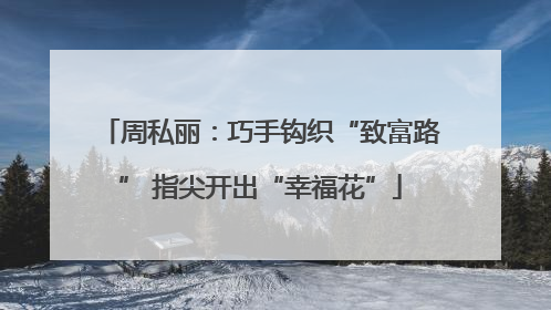 周私丽：巧手钩织“致富路” 指尖开出“幸福花”