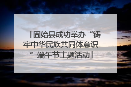 固始县成功举办“铸牢中华民族共同体意识”端午节主题活动