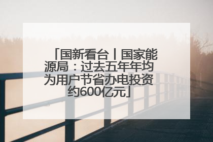 国新看台丨国家能源局：过去五年年均为用户节省办电投资约600亿元