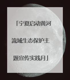 宁夏启动黄河流域生态保护主题宣传实践月