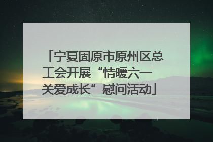 宁夏固原市原州区总工会开展“情暖六一 关爱成长”慰问活动