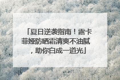 夏日逆袭指南！露卡菲娅防晒霜清爽不油腻，助你白成一道光