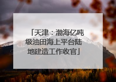 天津：渤海亿吨级油田海上平台陆地建造工作收官
