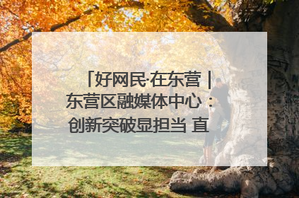 好网民·在东营｜东营区融媒体中心：创新突破显担当 直播赋能谱华章