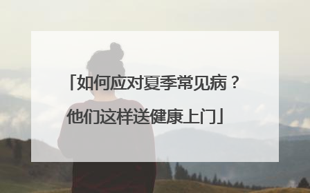 如何应对夏季常见病？他们这样送健康上门