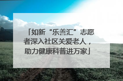 如新“乐善汇”志愿者深入社区关爱老人，助力健康科普进万家