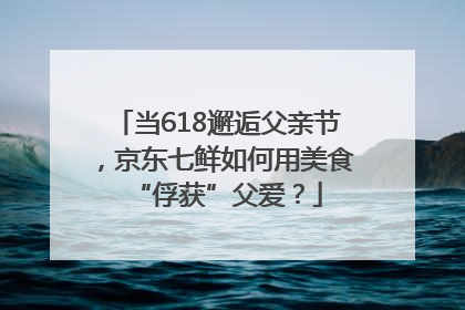 当618邂逅父亲节，京东七鲜如何用美食“俘获”父爱？