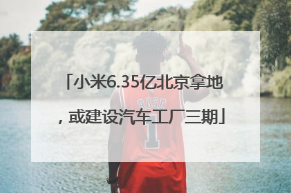 小米6.35亿北京拿地，或建设汽车工厂三期