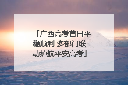 广西高考首日平稳顺利 多部门联动护航平安高考