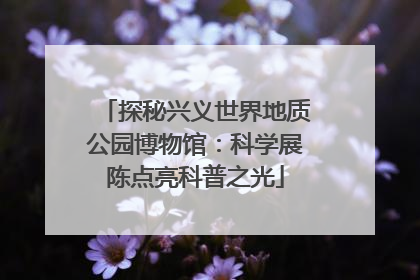 探秘兴义世界地质公园博物馆：科学展陈点亮科普之光