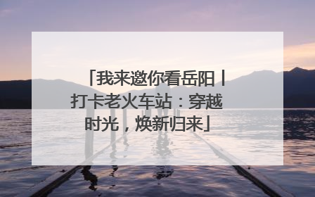 我来邀你看岳阳丨打卡老火车站：穿越时光，焕新归来