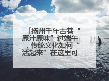 扬州千年古巷“原汁原味”过端午，传统文化如何“活起来”在这里可以找到答案