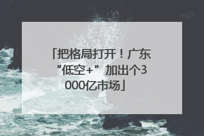 把格局打开！广东“低空+”加出个3000亿市场