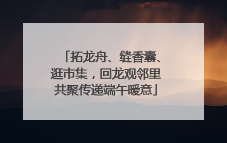 拓龙舟、缝香囊、逛市集，回龙观邻里共聚传递端午暖意