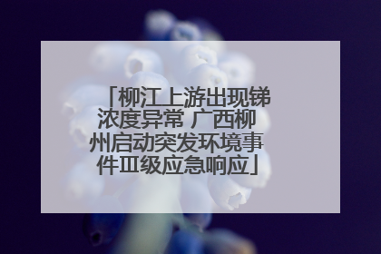 柳江上游出现锑浓度异常 广西柳州启动突发环境事件Ⅲ级应急响应