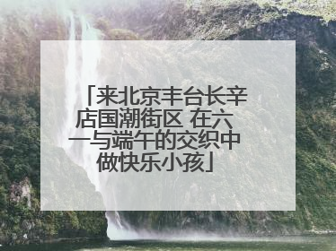 来北京丰台长辛店国潮街区 在六一与端午的交织中做快乐小孩