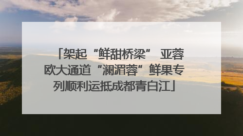 架起“鲜甜桥梁” 亚蓉欧大通道“澜湄蓉”鲜果专列顺利运抵成都青白江
