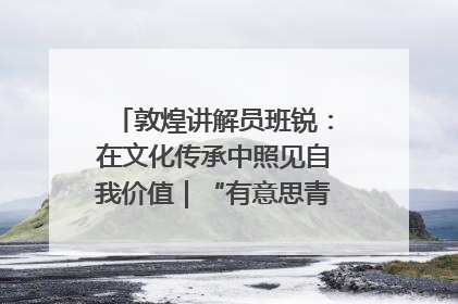 敦煌讲解员班锐：在文化传承中照见自我价值｜“有意思青年”高校公益计划