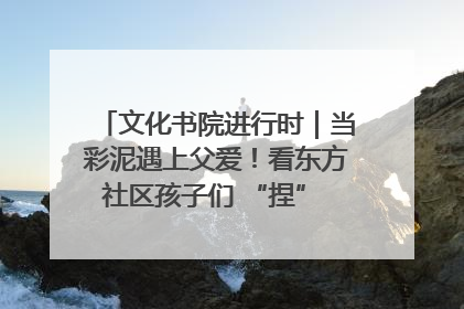 文化书院进行时｜当彩泥遇上父爱！看东方社区孩子们 “捏” 出心目中的爸爸