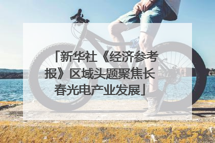 新华社《经济参考报》区域头题聚焦长春光电产业发展