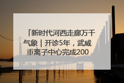 新时代河西走廊万千气象｜开诊5年，武威重离子中心完成2000余例患者治疗
