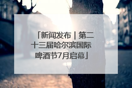 新闻发布｜第二十三届哈尔滨国际啤酒节7月启幕