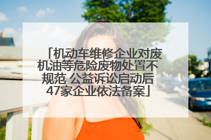 机动车维修企业对废机油等危险废物处置不规范 公益诉讼启动后47家企业依法备案