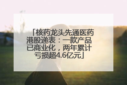 核药龙头先通医药港股递表：一款产品已商业化，两年累计亏损超4.6亿元