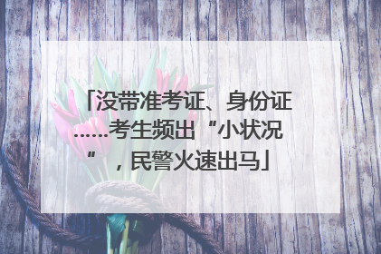 没带准考证、身份证……考生频出“小状况”，民警火速出马