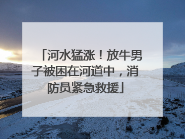 河水猛涨！放牛男子被困在河道中，消防员紧急救援