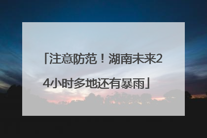 注意防范！湖南未来24小时多地还有暴雨
