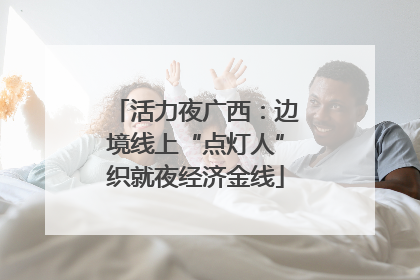 活力夜广西：边境线上“点灯人”织就夜经济金线