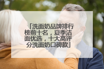 洗面奶品牌排行榜前十名，夏季洁面优选，十大高评分洗面奶口碑款