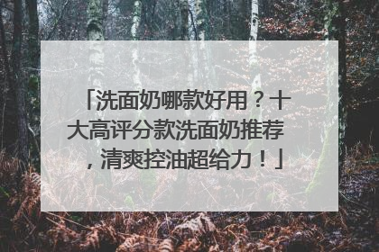 洗面奶哪款好用？十大高评分款洗面奶推荐，清爽控油超给力！