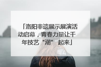 洛阳非遗展示展演活动启幕，青春力量让千年技艺“潮” 起来