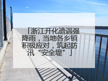 浙江开化遭遇强降雨，当地各乡镇积极应对，筑起防汛“安全堤”