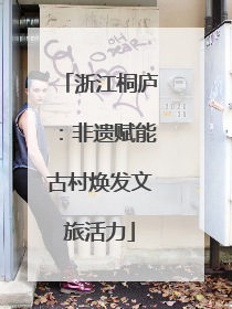 浙江桐庐：非遗赋能古村焕发文旅活力