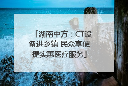 湖南中方：CT设备进乡镇 民众享便捷实惠医疗服务