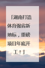 湖南打造体育强省新地标，重磅项目年底开工！