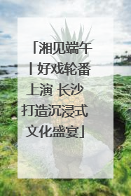 湘见端午丨好戏轮番上演 长沙打造沉浸式文化盛宴