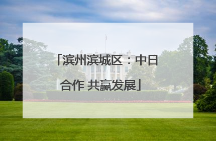 滨州滨城区：中日合作 共赢发展