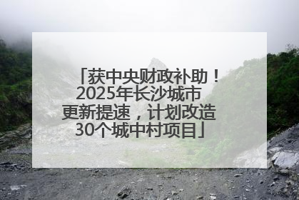 获中央财政补助！2025年长沙城市更新提速，计划改造30个城中村项目