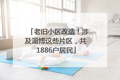 老旧小区改造！涉及淄博这些片区，共1886户居民